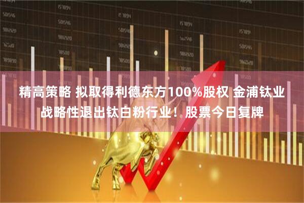 精高策略 拟取得利德东方100%股权 金浦钛业战略性退出钛白粉行业！股票今日复牌