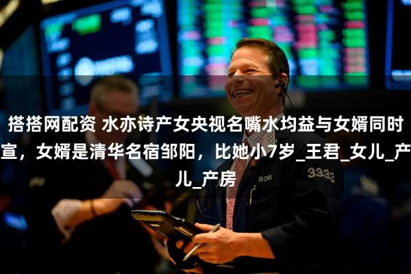 搭搭网配资 水亦诗产女央视名嘴水均益与女婿同时官宣，女婿是清华名宿邹阳，比她小7岁_王君_女儿_产房