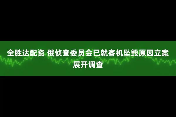全胜达配资 俄侦查委员会已就客机坠毁原因立案展开调查