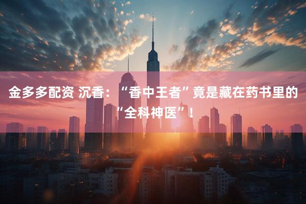 金多多配资 沉香：“香中王者”竟是藏在药书里的“全科神医”！