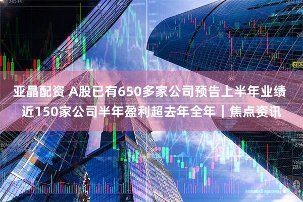亚晶配资 A股已有650多家公司预告上半年业绩 近150家公司半年盈利超去年全年｜焦点资讯